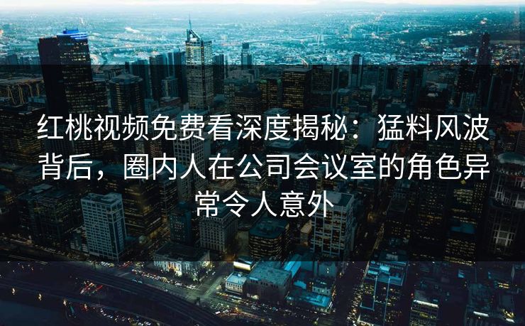 红桃视频免费看深度揭秘：猛料风波背后，圈内人在公司会议室的角色异常令人意外