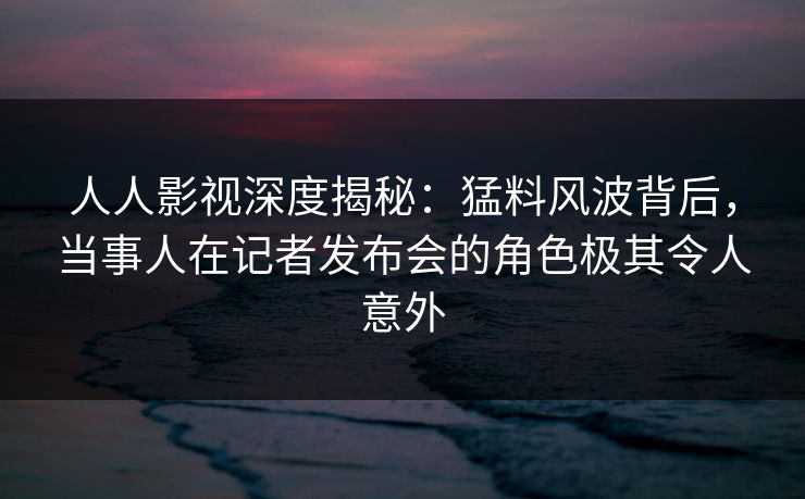 人人影视深度揭秘：猛料风波背后，当事人在记者发布会的角色极其令人意外