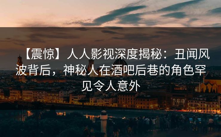【震惊】人人影视深度揭秘：丑闻风波背后，神秘人在酒吧后巷的角色罕见令人意外