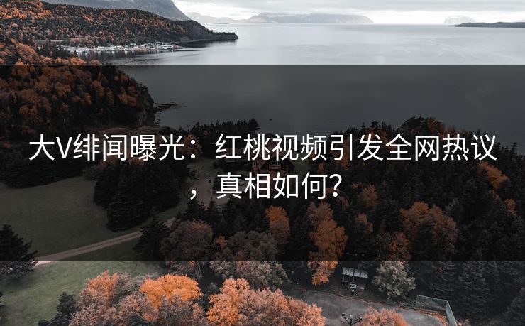大V绯闻曝光：红桃视频引发全网热议，真相如何？