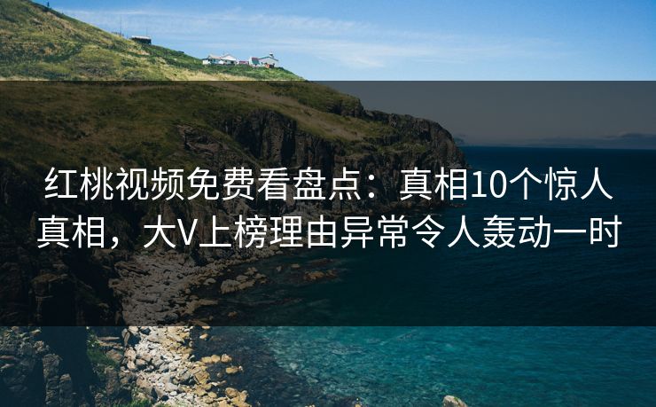 红桃视频免费看盘点：真相10个惊人真相，大V上榜理由异常令人轰动一时
