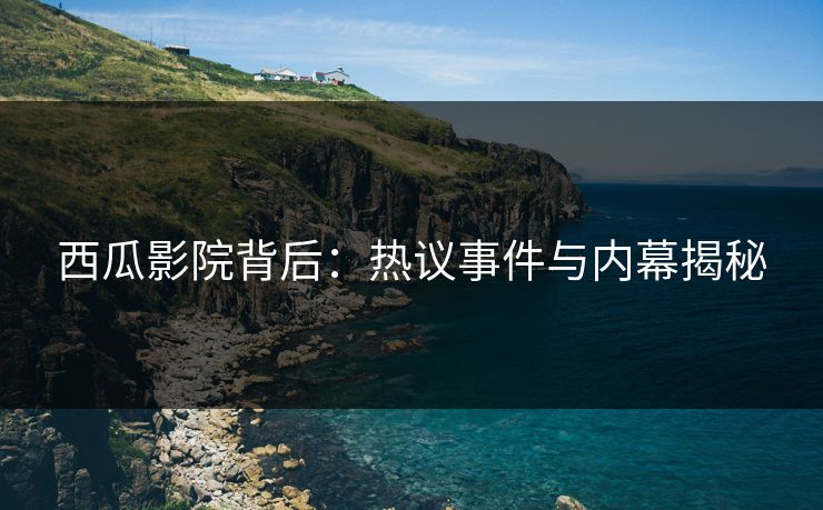 西瓜影院背后：热议事件与内幕揭秘