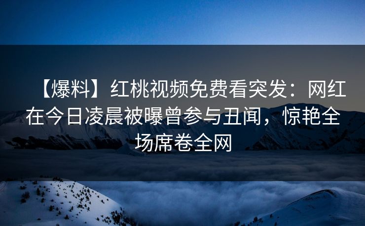 【爆料】红桃视频免费看突发：网红在今日凌晨被曝曾参与丑闻，惊艳全场席卷全网