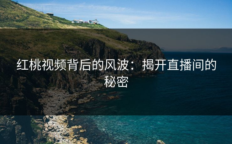 红桃视频背后的风波：揭开直播间的秘密