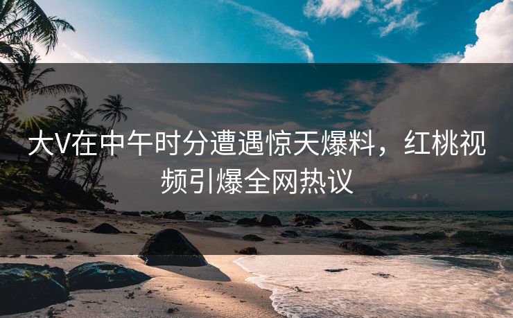 大V在中午时分遭遇惊天爆料，红桃视频引爆全网热议