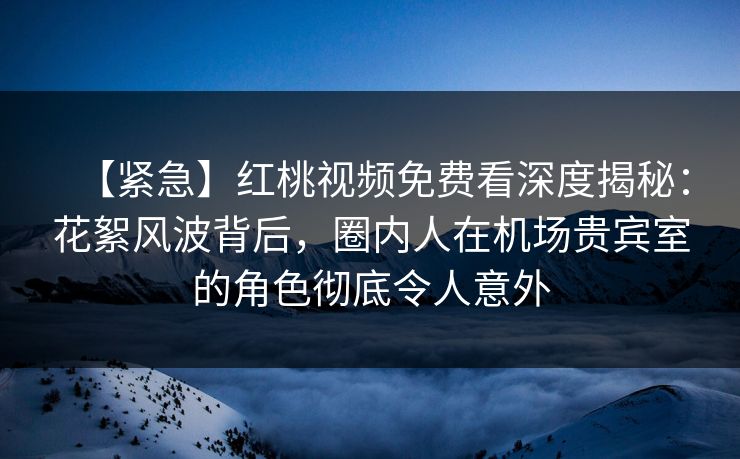 【紧急】红桃视频免费看深度揭秘：花絮风波背后，圈内人在机场贵宾室的角色彻底令人意外