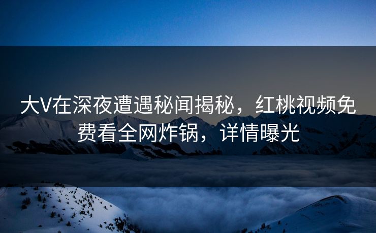 大V在深夜遭遇秘闻揭秘，红桃视频免费看全网炸锅，详情曝光