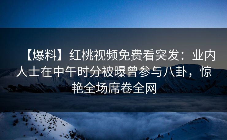 【爆料】红桃视频免费看突发：业内人士在中午时分被曝曾参与八卦，惊艳全场席卷全网