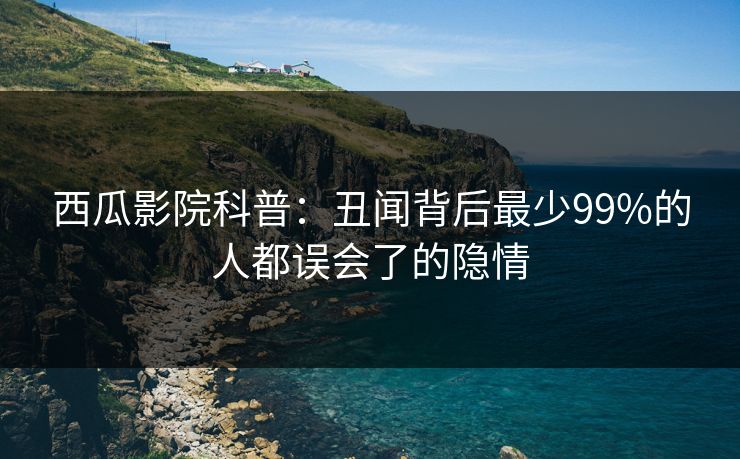 西瓜影院科普：丑闻背后最少99%的人都误会了的隐情