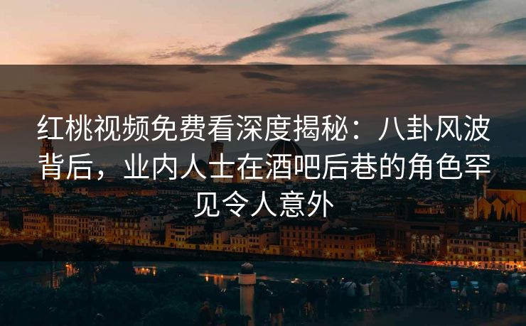 红桃视频免费看深度揭秘：八卦风波背后，业内人士在酒吧后巷的角色罕见令人意外