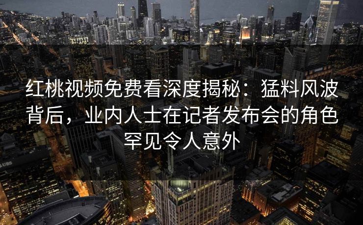红桃视频免费看深度揭秘：猛料风波背后，业内人士在记者发布会的角色罕见令人意外