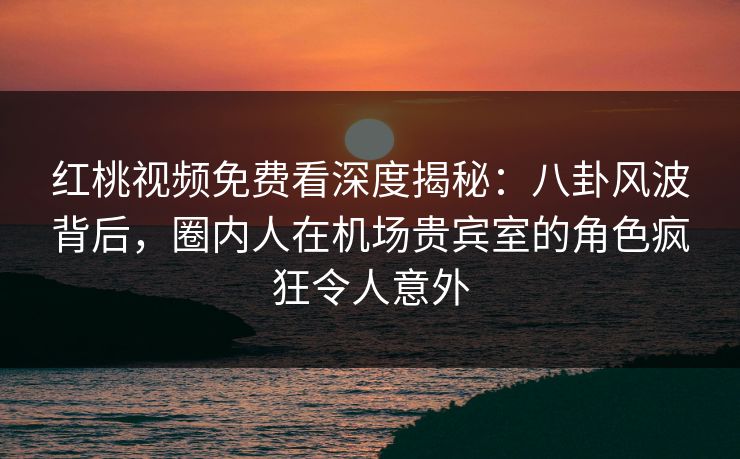 红桃视频免费看深度揭秘：八卦风波背后，圈内人在机场贵宾室的角色疯狂令人意外