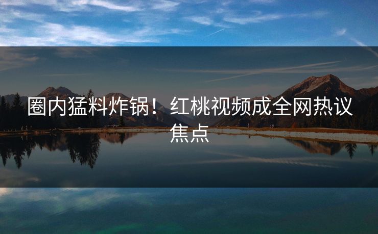 圈内猛料炸锅！红桃视频成全网热议焦点