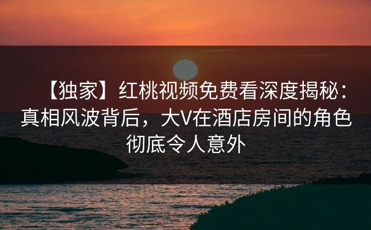 【独家】红桃视频免费看深度揭秘：真相风波背后，大V在酒店房间的角色彻底令人意外