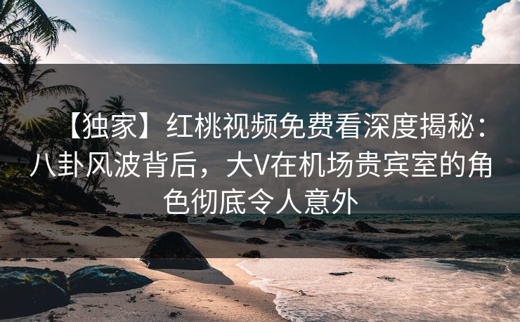 【独家】红桃视频免费看深度揭秘：八卦风波背后，大V在机场贵宾室的角色彻底令人意外