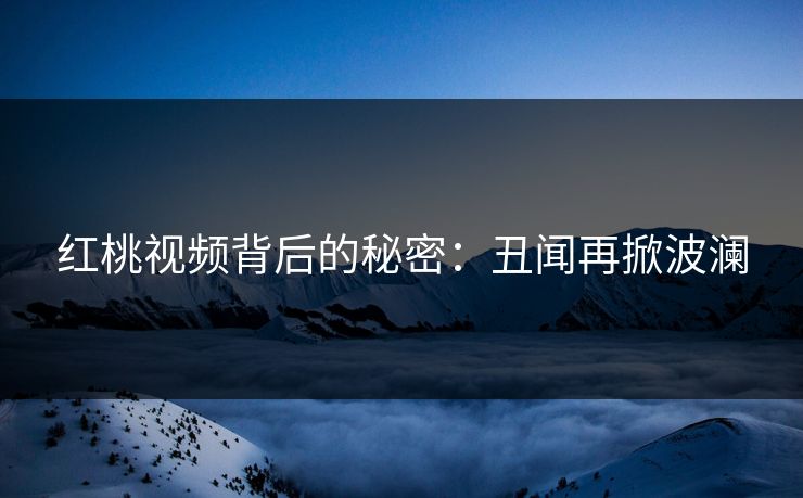 红桃视频背后的秘密：丑闻再掀波澜