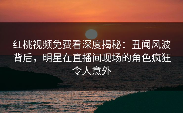 红桃视频免费看深度揭秘：丑闻风波背后，明星在直播间现场的角色疯狂令人意外