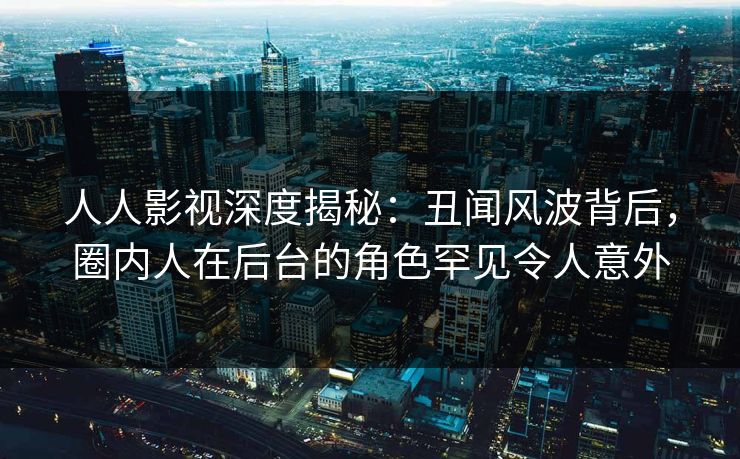 人人影视深度揭秘：丑闻风波背后，圈内人在后台的角色罕见令人意外