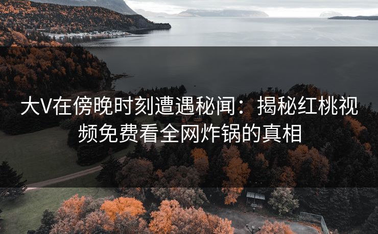 大V在傍晚时刻遭遇秘闻：揭秘红桃视频免费看全网炸锅的真相
