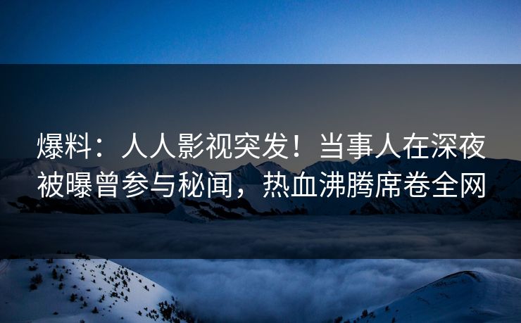 爆料：人人影视突发！当事人在深夜被曝曾参与秘闻，热血沸腾席卷全网