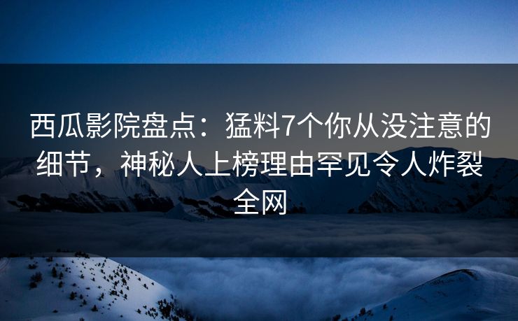 西瓜影院盘点：猛料7个你从没注意的细节，神秘人上榜理由罕见令人炸裂全网