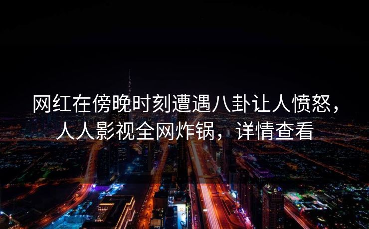 网红在傍晚时刻遭遇八卦让人愤怒，人人影视全网炸锅，详情查看