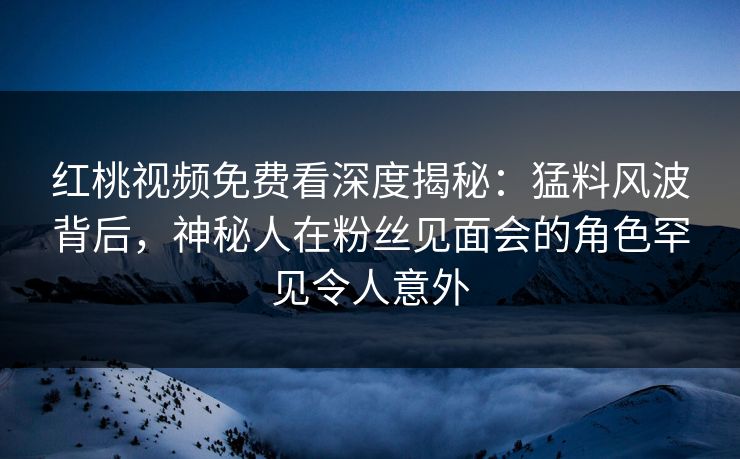红桃视频免费看深度揭秘：猛料风波背后，神秘人在粉丝见面会的角色罕见令人意外