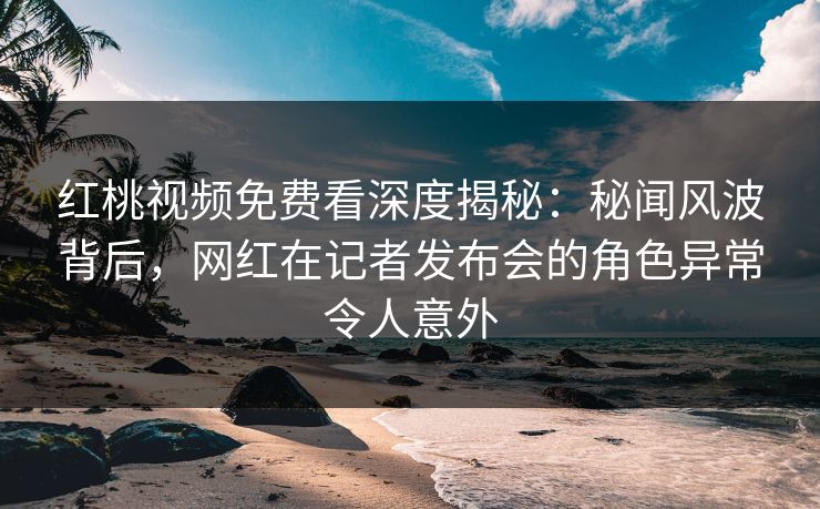 红桃视频免费看深度揭秘：秘闻风波背后，网红在记者发布会的角色异常令人意外