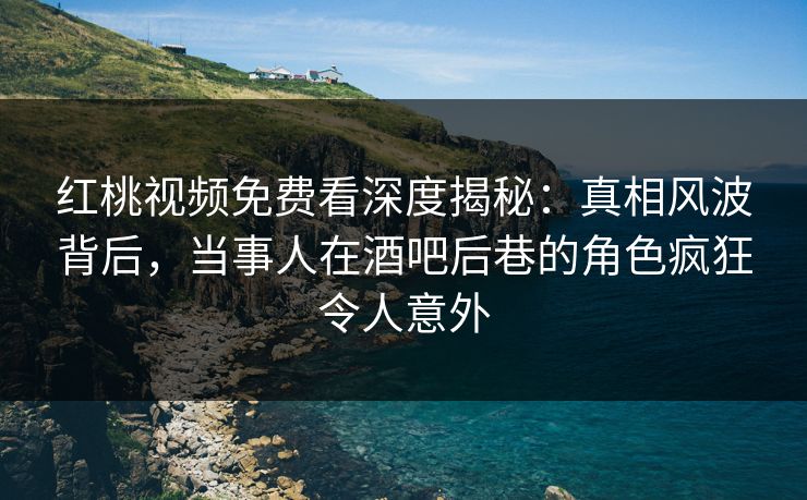 红桃视频免费看深度揭秘：真相风波背后，当事人在酒吧后巷的角色疯狂令人意外