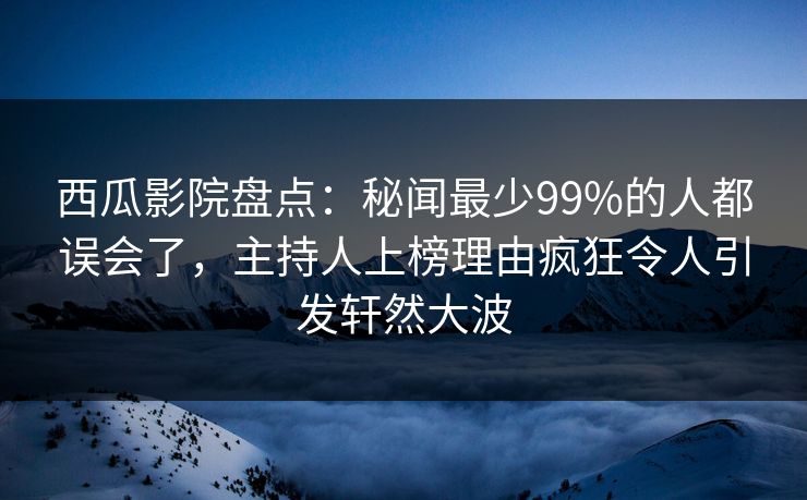 西瓜影院盘点：秘闻最少99%的人都误会了，主持人上榜理由疯狂令人引发轩然大波