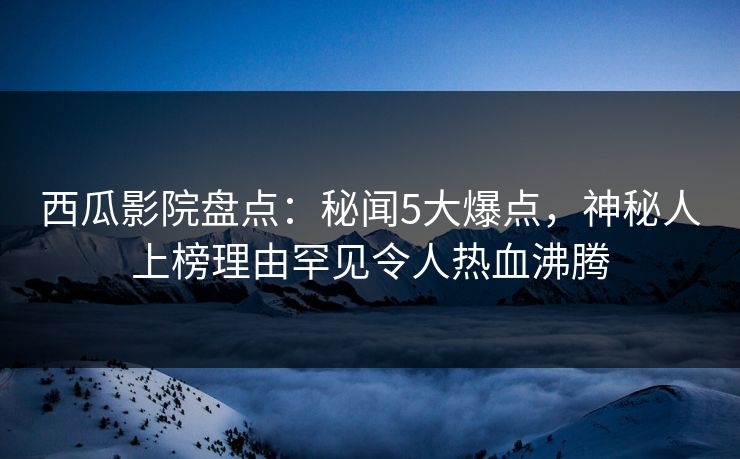 西瓜影院盘点：秘闻5大爆点，神秘人上榜理由罕见令人热血沸腾