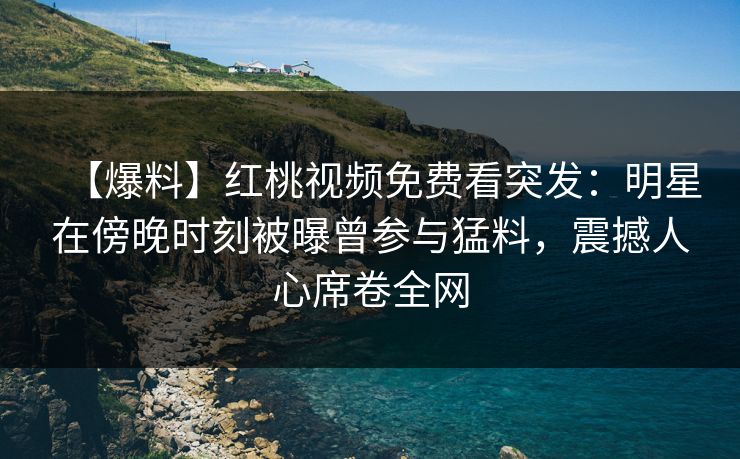 【爆料】红桃视频免费看突发：明星在傍晚时刻被曝曾参与猛料，震撼人心席卷全网
