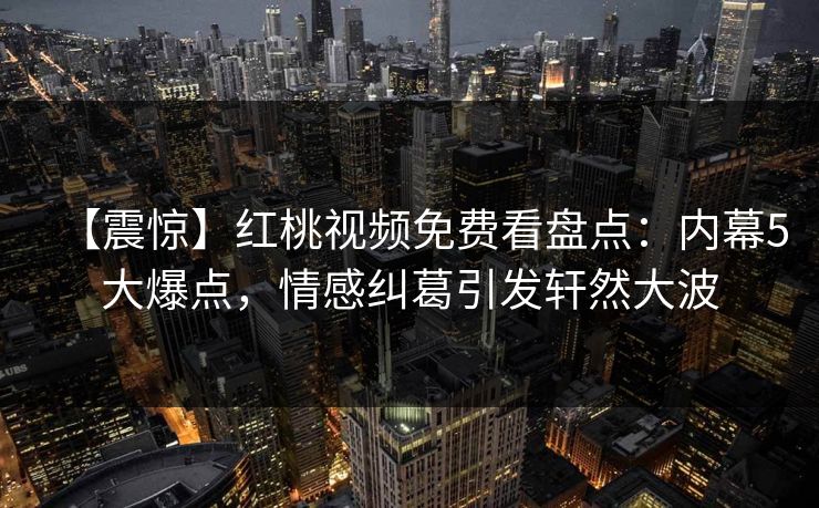 【震惊】红桃视频免费看盘点：内幕5大爆点，情感纠葛引发轩然大波