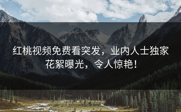 红桃视频免费看突发，业内人士独家花絮曝光，令人惊艳！
