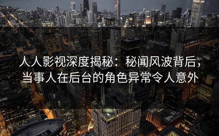 人人影视深度揭秘：秘闻风波背后，当事人在后台的角色异常令人意外