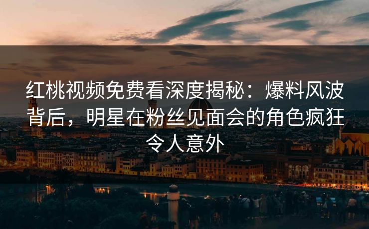 红桃视频免费看深度揭秘：爆料风波背后，明星在粉丝见面会的角色疯狂令人意外