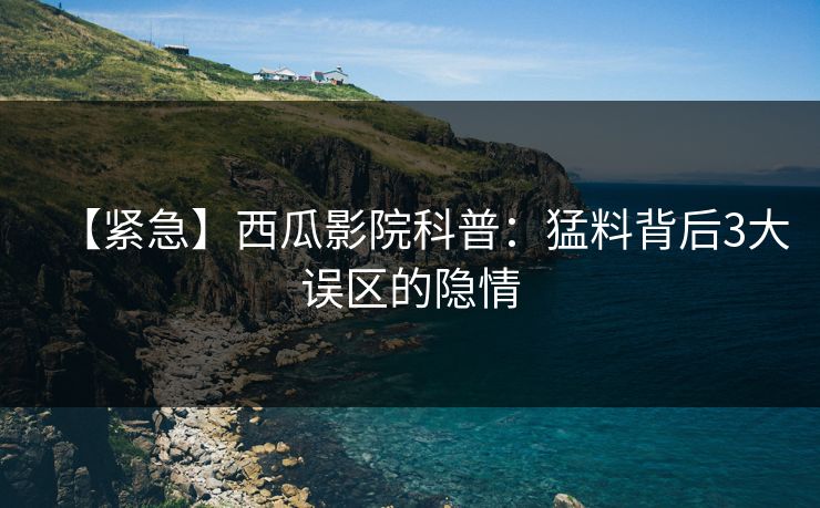 【紧急】西瓜影院科普：猛料背后3大误区的隐情