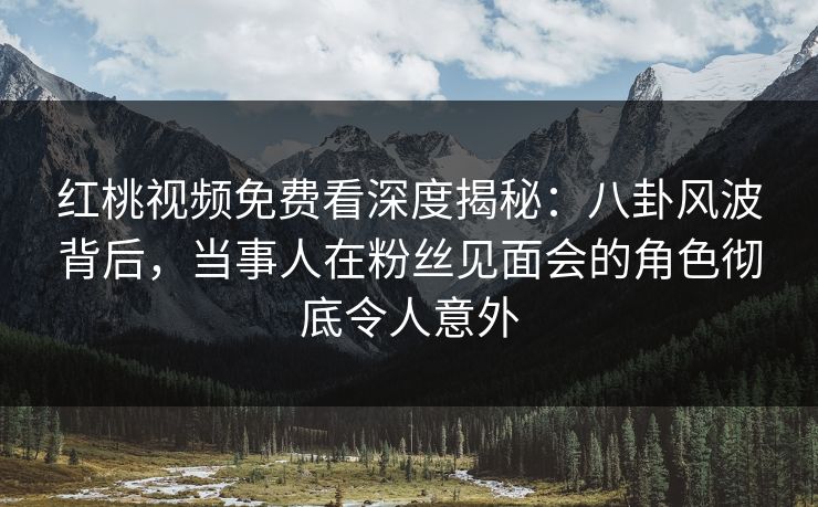 红桃视频免费看深度揭秘：八卦风波背后，当事人在粉丝见面会的角色彻底令人意外