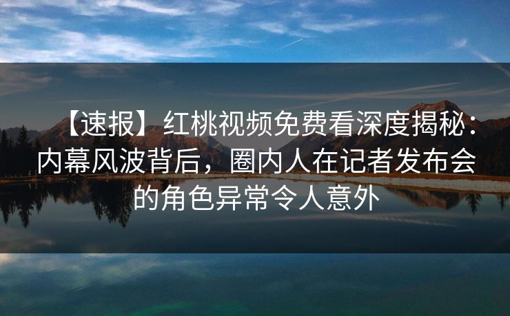 【速报】红桃视频免费看深度揭秘：内幕风波背后，圈内人在记者发布会的角色异常令人意外