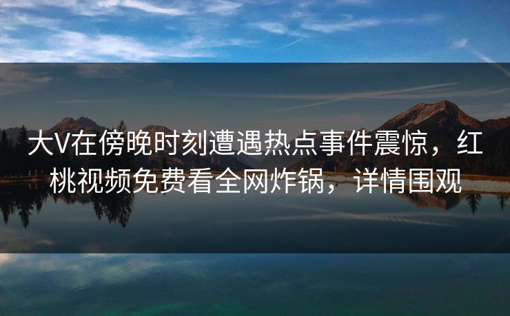 大V在傍晚时刻遭遇热点事件震惊，红桃视频免费看全网炸锅，详情围观