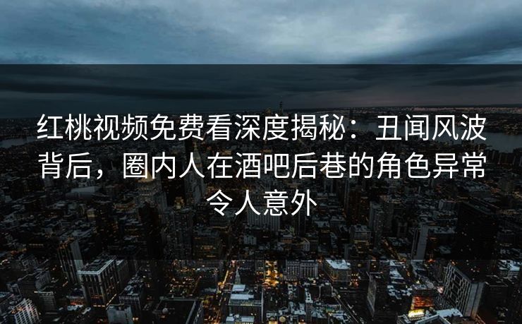 红桃视频免费看深度揭秘：丑闻风波背后，圈内人在酒吧后巷的角色异常令人意外