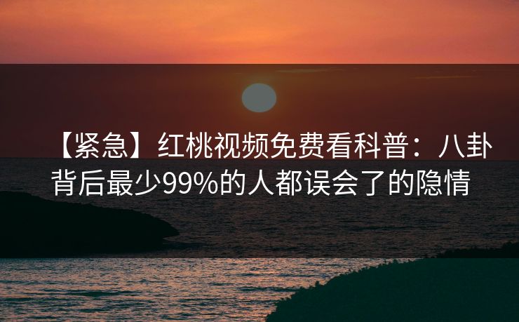 【紧急】红桃视频免费看科普：八卦背后最少99%的人都误会了的隐情