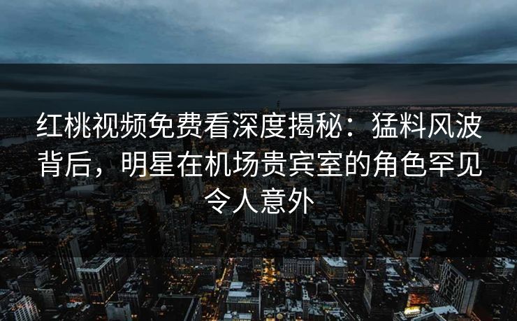 红桃视频免费看深度揭秘：猛料风波背后，明星在机场贵宾室的角色罕见令人意外