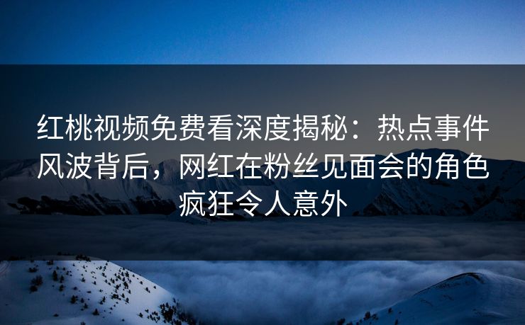 红桃视频免费看深度揭秘：热点事件风波背后，网红在粉丝见面会的角色疯狂令人意外
