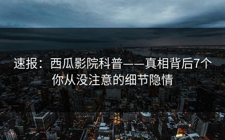 速报：西瓜影院科普——真相背后7个你从没注意的细节隐情