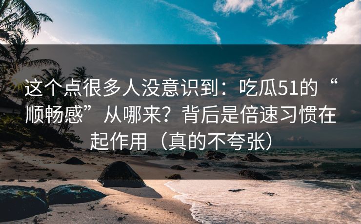 这个点很多人没意识到：吃瓜51的“顺畅感”从哪来？背后是倍速习惯在起作用（真的不夸张）