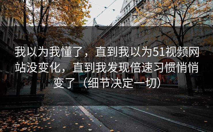 我以为我懂了，直到我以为51视频网站没变化，直到我发现倍速习惯悄悄变了（细节决定一切）