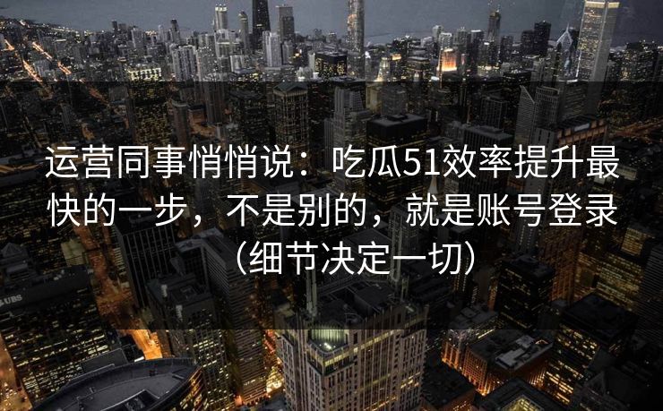 运营同事悄悄说：吃瓜51效率提升最快的一步，不是别的，就是账号登录（细节决定一切）