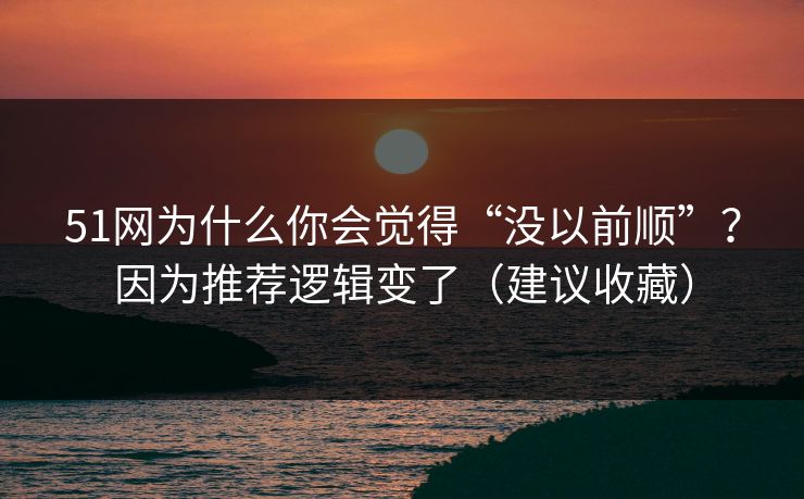 51网为什么你会觉得“没以前顺”？因为推荐逻辑变了（建议收藏）