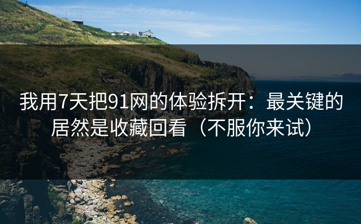 我用7天把91网的体验拆开：最关键的居然是收藏回看（不服你来试）